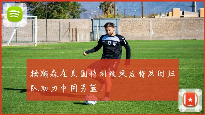 杨瀚森在美国特训结束后将及时归队助力中国男篮