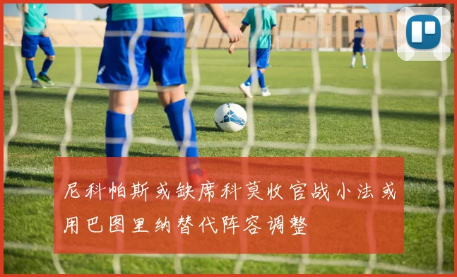 尼科帕斯或缺席科莫收官战小法或用巴图里纳替代阵容调整