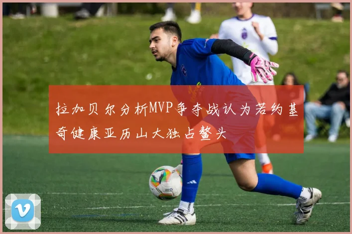 拉加贝尔分析MVP争夺战认为若约基奇健康亚历山大独占鳌头